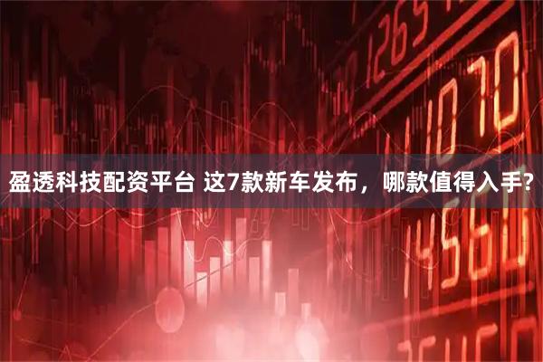 盈透科技配资平台 这7款新车发布，哪款值得入手?