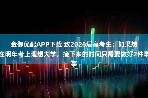 金御优配APP下载 致2026届高考生：如果想在明年考上理想大学，接下来的时间只需要做好2件事