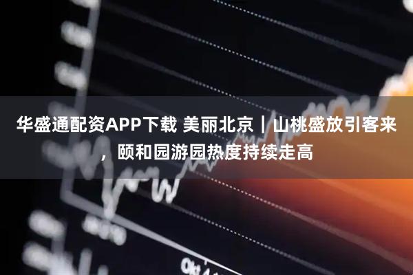 华盛通配资APP下载 美丽北京｜山桃盛放引客来，颐和园游园热度持续走高