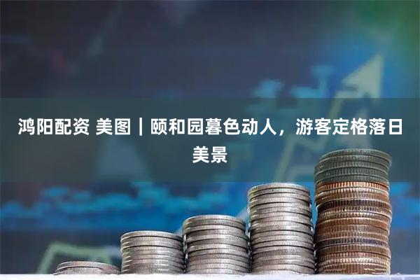 鸿阳配资 美图｜颐和园暮色动人，游客定格落日美景