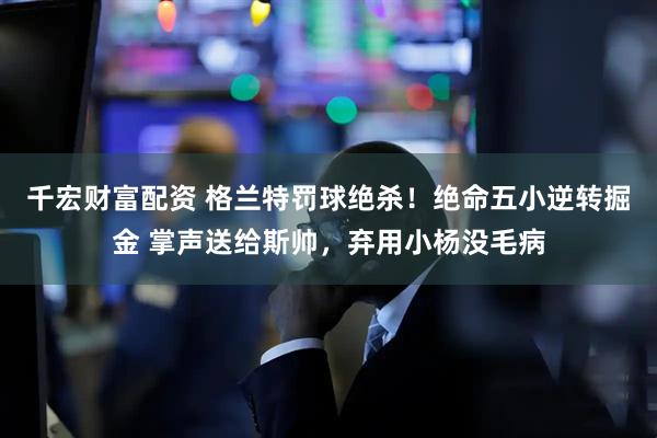 千宏财富配资 格兰特罚球绝杀！绝命五小逆转掘金 掌声送给斯帅，弃用小杨没毛病