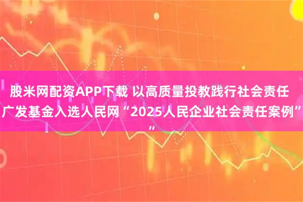 股米网配资APP下载 以高质量投教践行社会责任 广发基金入选人民网“2025人民企业社会责任案例”