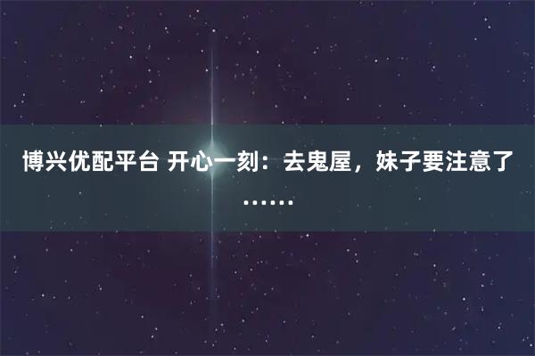博兴优配平台 开心一刻：去鬼屋，妹子要注意了……