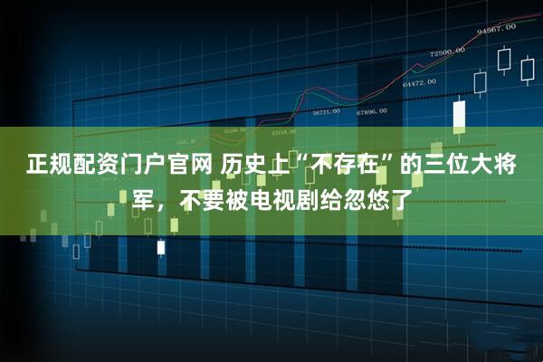 正规配资门户官网 历史上“不存在”的三位大将军，不要被电视剧给忽悠了