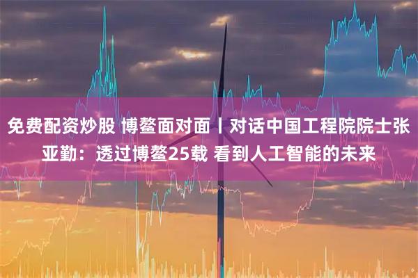 免费配资炒股 博鳌面对面丨对话中国工程院院士张亚勤：透过博鳌25载 看到人工智能的未来