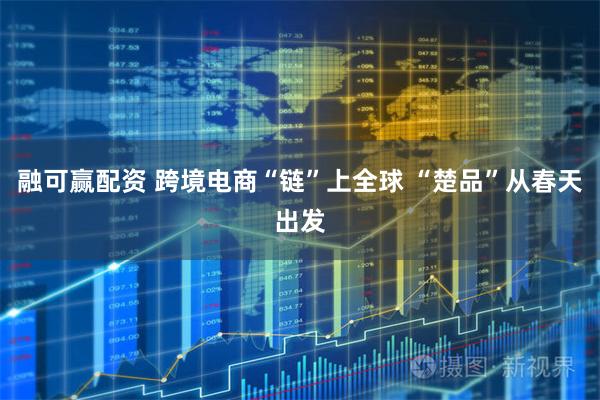 融可赢配资 跨境电商“链”上全球 “楚品”从春天出发