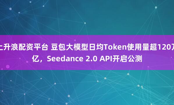 上升浪配资平台 豆包大模型日均Token使用量超120万亿，Seedance 2.0 API开启公测