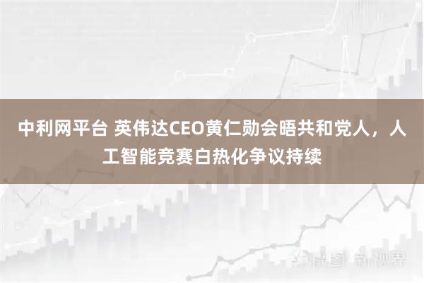 中利网平台 英伟达CEO黄仁勋会晤共和党人，人工智能竞赛白热化争议持续