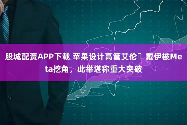 股城配资APP下载 苹果设计高管艾伦・戴伊被Meta挖角，此举堪称重大突破