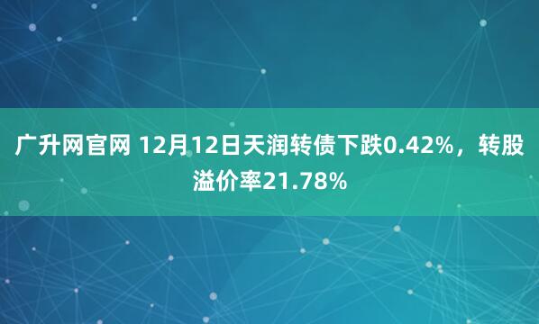 广升网官网 12月12日天润转债下跌0.42%，转股溢价率21.78%