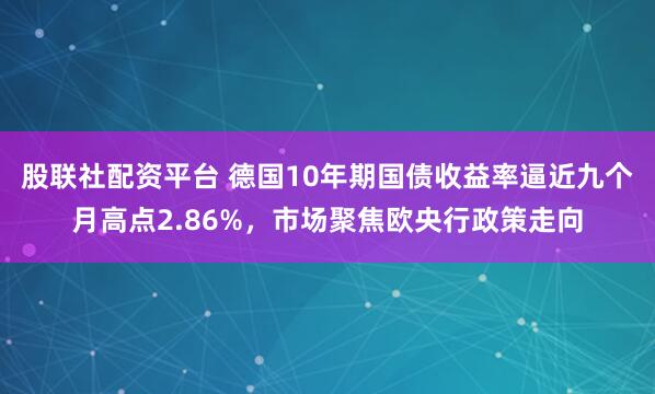 股联社配资平台 德国10年期国债收益率逼近九个月高点2.86%，市场聚焦欧央行政策走向