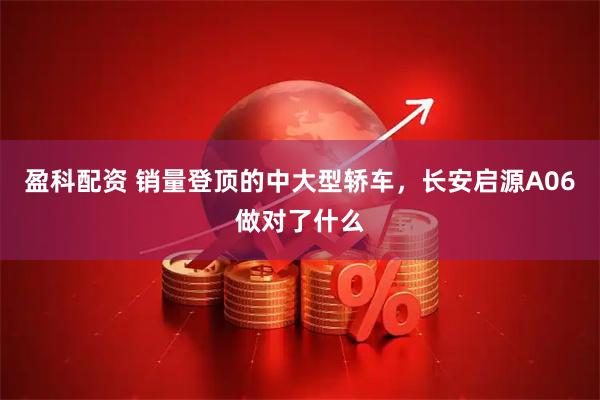 盈科配资 销量登顶的中大型轿车，长安启源A06做对了什么