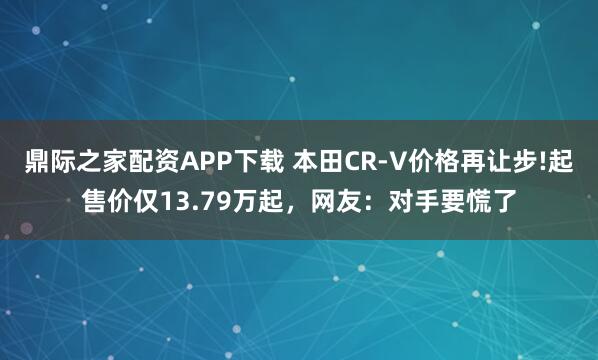 鼎际之家配资APP下载 本田CR-V价格再让步!起售价仅13.79万起，网友：对手要慌了