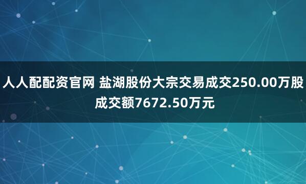 人人配配资官网 盐湖股份大宗交易成交250.00万股 成交额7672.50万元