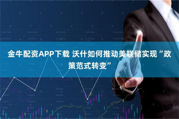 金牛配资APP下载 沃什如何推动美联储实现“政策范式转变”