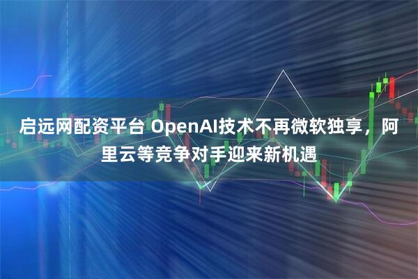 启远网配资平台 OpenAI技术不再微软独享，阿里云等竞争对手迎来新机遇