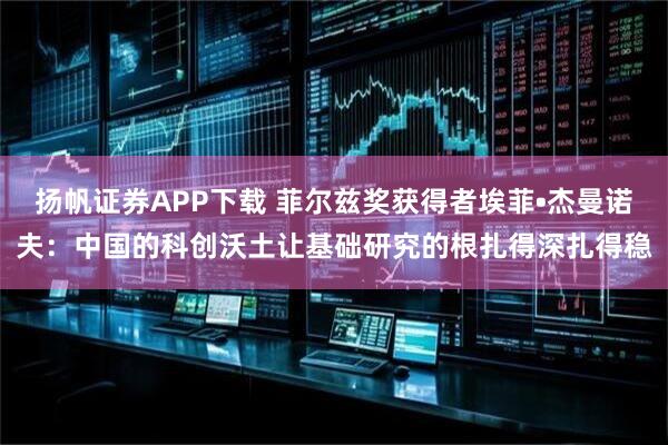 扬帆证券APP下载 菲尔兹奖获得者埃菲•杰曼诺夫：中国的科创沃土让基础研究的根扎得深扎得稳